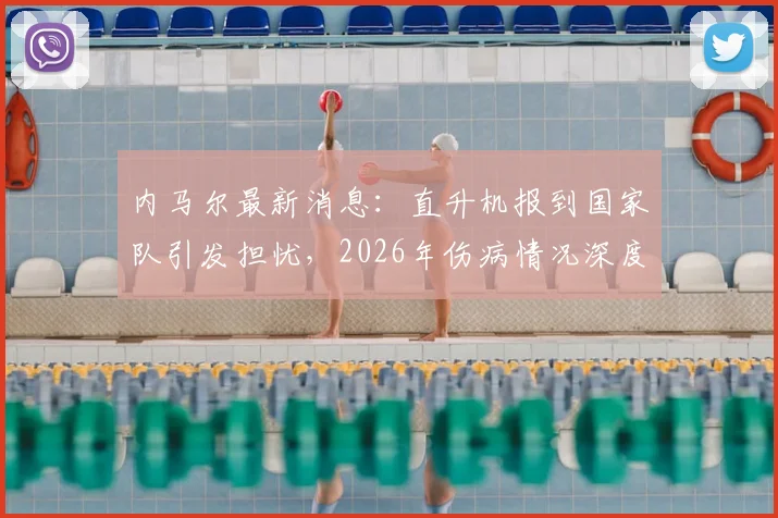 内马尔最新消息：直升机报到国家队引发担忧，2026年伤病情况深度解析及巴西队备战影响