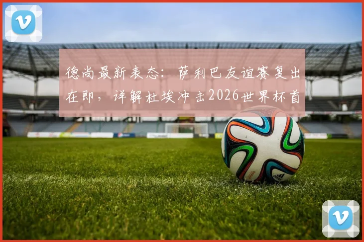 德尚最新表态:萨利巴友谊赛复出在即,详解杜埃冲击2026世界杯首发位的核心能力与竞争形势