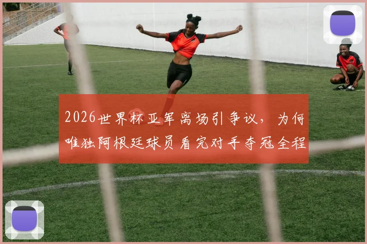 2026世界杯亚军离场引争议，为何唯独阿根廷球员看完对手夺冠全程？深度剖析输球礼仪与体育精神