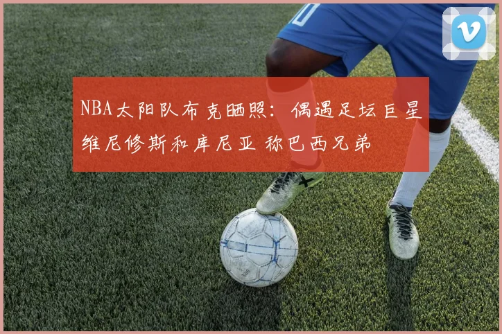 NBA太阳队布克晒照:偶遇足坛巨星维尼修斯和库尼亚 称巴西兄弟