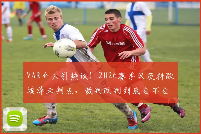 VAR介入引热议！2026赛季汉茨科踩埃泽未判点，裁判改判到底合不合规则？