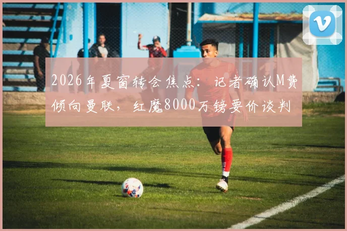 2026年夏窗转会焦点:记者确认M费倾向曼联,红魔8000万镑要价谈判陷僵局