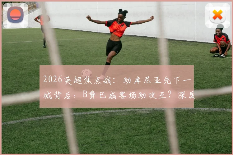 2026英超焦点战:助库尼亚先下一城背后,B费已成客场助攻王?深度解析其英超历史第四人成就