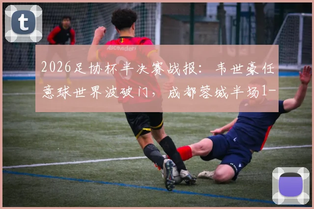 2026足协杯半决赛战报:韦世豪任意球世界波破门,成都蓉城半场1-0领先上海泽天,附全场集锦与晋级形势分析