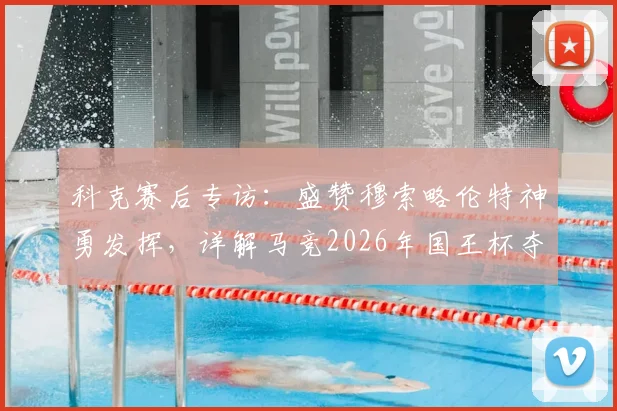 科克赛后专访：盛赞穆索略伦特神勇发挥，详解马竞2026年国王杯夺冠决心与战术倚仗