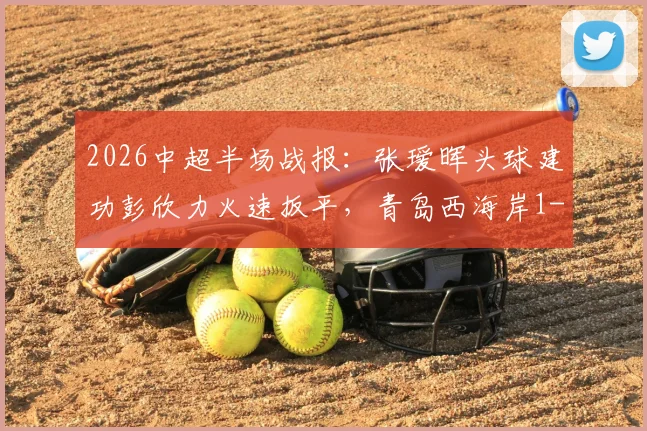 2026中超半场战报:张瑷晖头球建功彭欣力火速扳平,青岛西海岸1-1浙江队