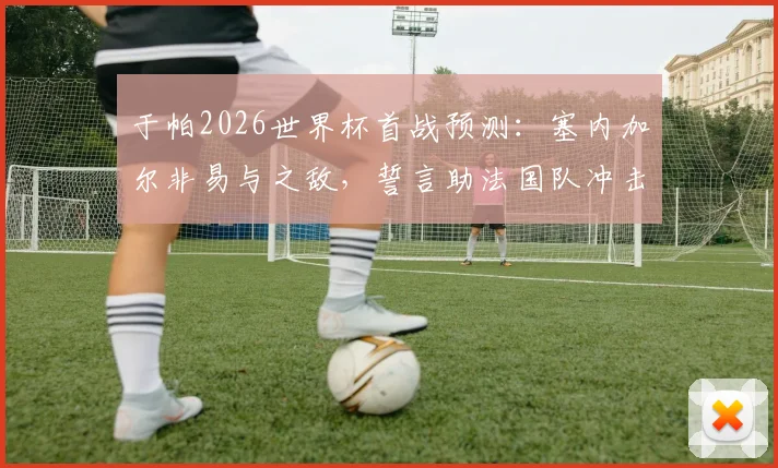 于帕2026世界杯首战预测:塞内加尔非易与之敌,誓言助法国队冲击冠军