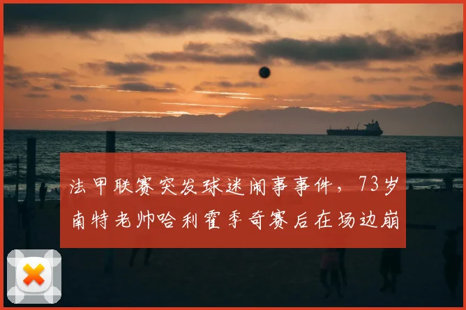法甲联赛突发球迷闹事事件,73岁南特老帅哈利霍季奇赛后在场边崩溃痛哭,资深主帅无奈一幕引热议