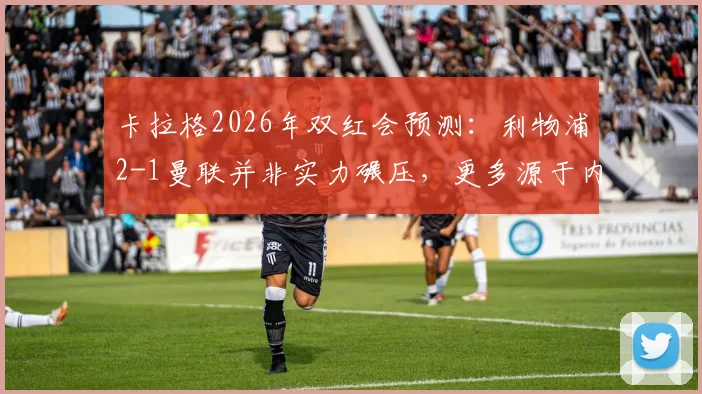 卡拉格2026年双红会预测:利物浦2-1曼联并非实力碾压,更多源于内心期许与红魔困境分析