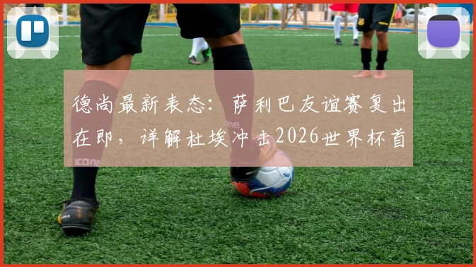 德尚最新表态：萨利巴友谊赛复出在即，详解杜埃冲击2026世界杯首发位的核心能力与竞争形势
