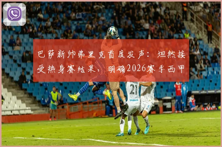巴萨新帅弗里克首度发声：坦然接受热身赛结果，明确2026赛季西甲冠军为唯一目标，深度解析其执教策略
