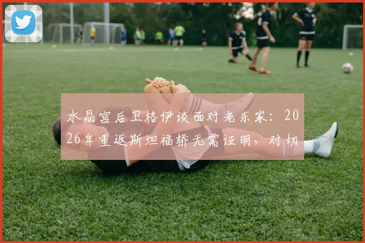 水晶宫后卫格伊谈面对老东家：2026年重返斯坦福桥无需证明，对切尔西唯有感谢