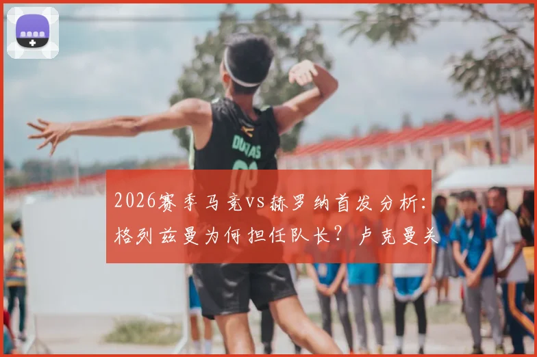 2026赛季马竞vs赫罗纳首发分析：格列兹曼为何担任队长？卢克曼关键作用何在？最新阵容解读
