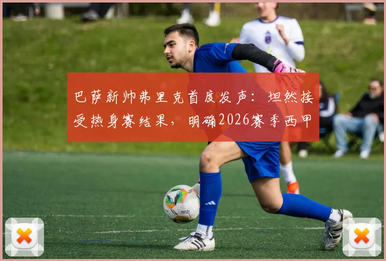 巴萨新帅弗里克首度发声：坦然接受热身赛结果，明确2026赛季西甲冠军为唯一目标，深度解析其执教策略