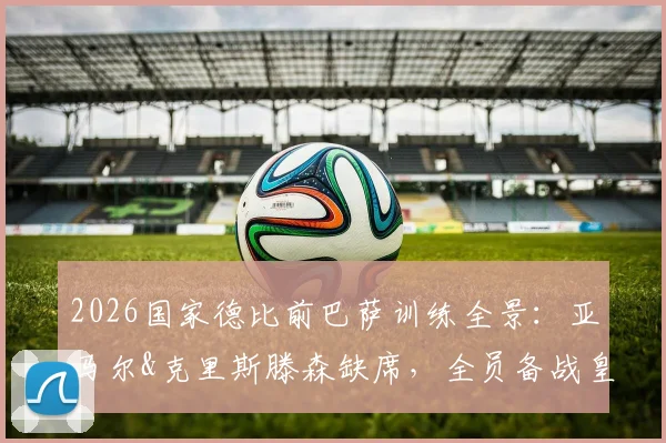 2026国家德比前巴萨训练全景：亚马尔&克里斯滕森缺席，全员备战皇马解析