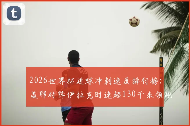 2026世界杯进球冲刺速度排行榜：盖耶对阵伊拉克时速超130千米领跑，附球员速度数据解析