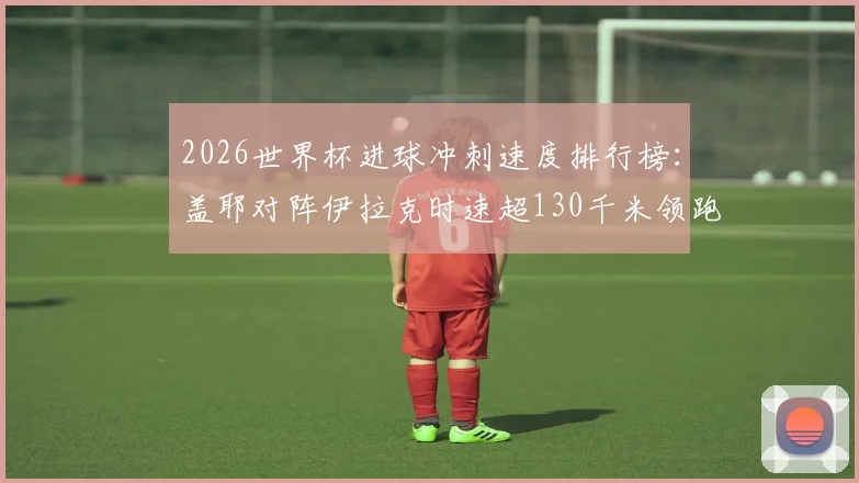 2026世界杯进球冲刺速度排行榜：盖耶对阵伊拉克时速超130千米领跑，附球员速度数据解析