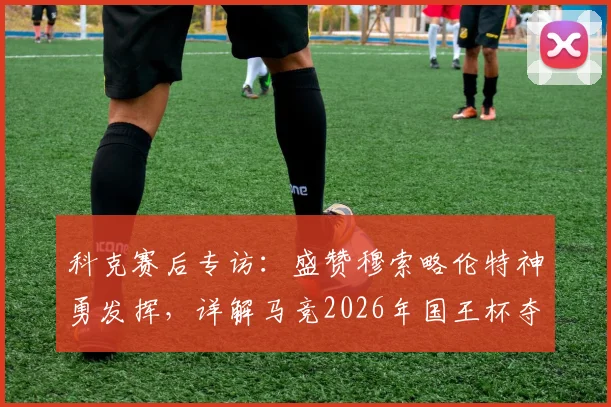 科克赛后专访：盛赞穆索略伦特神勇发挥，详解马竞2026年国王杯夺冠决心与战术倚仗