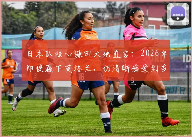 日本队核心镰田大地直言：2026年即使赢下英格兰，仍清晰感受到多方面差距，问题究竟在哪？