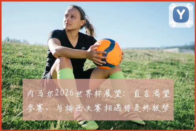 内马尔2026世界杯展望：直言渴望参赛，与梅西决赛相遇将是终极梦想场景分析