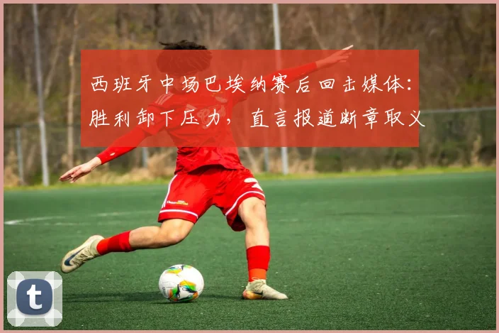 西班牙中场巴埃纳赛后回击媒体：胜利卸下压力，直言报道断章取义歪曲事实真相（2026）