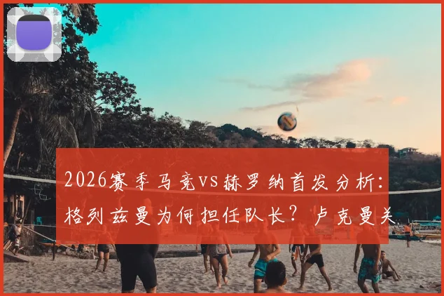 2026赛季马竞vs赫罗纳首发分析:格列兹曼为何担任队长?卢克曼关键作用何在?最新阵容解读