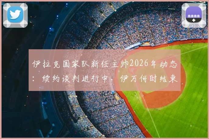 伊拉克国家队新任主帅2026年动态：续约谈判进行中，伊万何时结束度假归队？