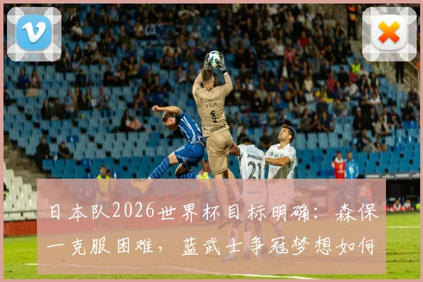 日本队2026世界杯目标明确：森保一克服困难，蓝武士争冠梦想如何一步步实现？