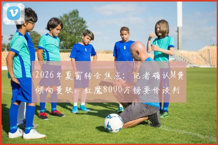 2026年夏窗转会焦点：记者确认M费倾向曼联，红魔8000万镑要价谈判陷僵局