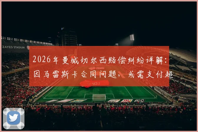 2026年曼城切尔西赔偿纠纷详解：因马雷斯卡合同问题，或需支付超千万英镑，附英超教练转会赔偿案例参考