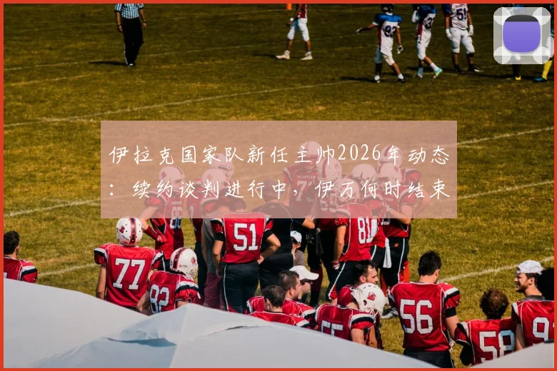 伊拉克国家队新任主帅2026年动态：续约谈判进行中，伊万何时结束度假归队？