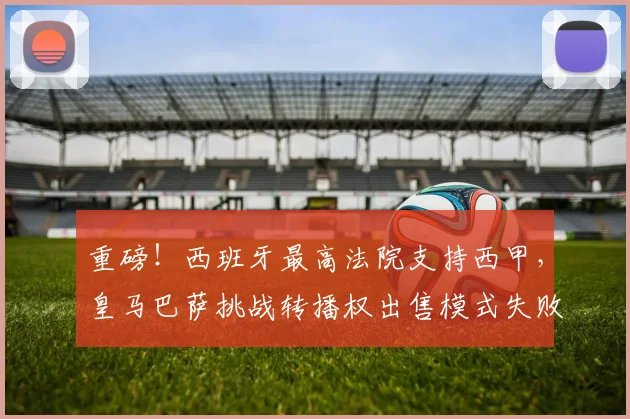 重磅！西班牙最高法院支持西甲，皇马巴萨挑战转播权出售模式失败