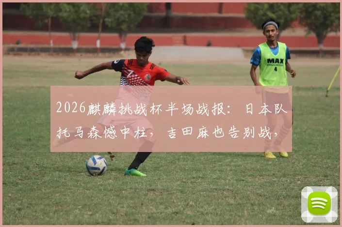 2026麒麟挑战杯半场战报:日本队托马森憾中柱,吉田麻也告别战,冰岛队防守顽强0-0日本,附首发阵容与比赛分析