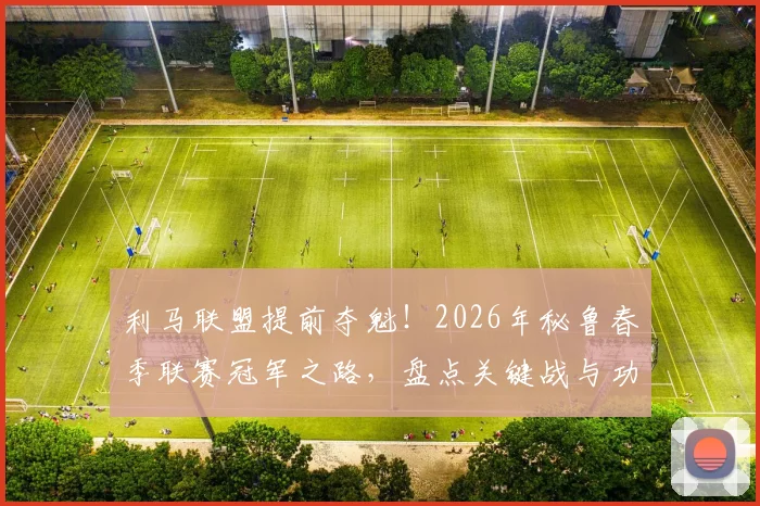 利马联盟提前夺魁!2026年秘鲁春季联赛冠军之路,盘点关键战与功臣球员