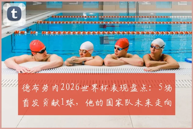 德布劳内2026世界杯表现盘点：5场首发贡献1球，他的国家队未来走向何方？