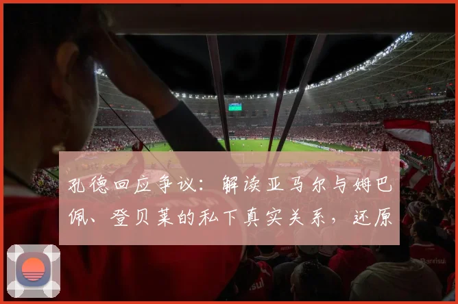 孔德回应争议：解读亚马尔与姆巴佩、登贝莱的私下真实关系，还原2026年法国队内气氛