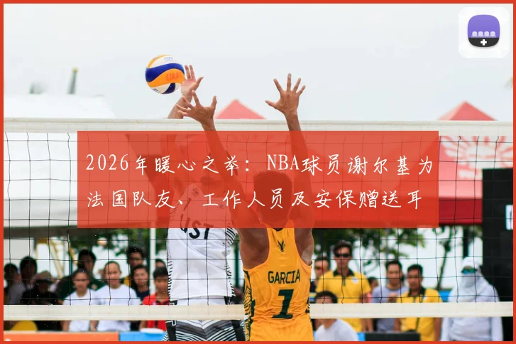 2026年暖心之举：NBA球员谢尔基为法国队友、工作人员及安保赠送耳机，背后故事与耳机品牌引关注