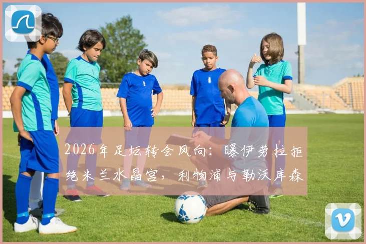 2026年足坛转会风向:曝伊劳拉拒绝米兰水晶宫,利物浦与勒沃库森成其理想下家