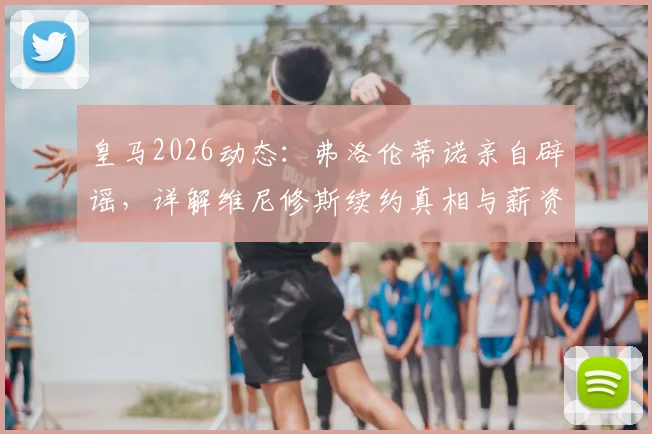 皇马2026动态：弗洛伦蒂诺亲自辟谣，详解维尼修斯续约真相与薪资预期