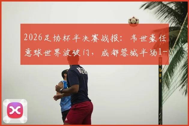 2026足协杯半决赛战报：韦世豪任意球世界波破门，成都蓉城半场1-0领先上海泽天，附全场集锦与晋级形势分析