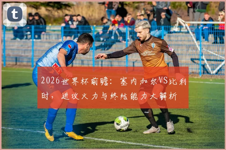 2026世界杯前瞻:塞内加尔VS比利时,进攻火力与终结能力大解析