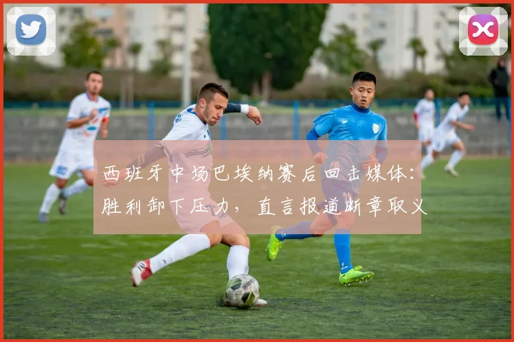 西班牙中场巴埃纳赛后回击媒体：胜利卸下压力，直言报道断章取义歪曲事实真相（2026）