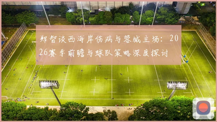 郑智谈西海岸伤病与蓉城主场：2026赛季前瞻与球队策略深度探讨