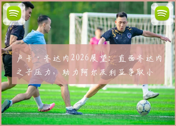 卢卡·齐达内2026展望：直面齐达内之子压力，助力阿尔及利亚争取小组出线
