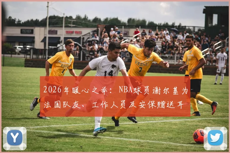 2026年暖心之举：NBA球员谢尔基为法国队友、工作人员及安保赠送耳机，背后故事与耳机品牌引关注